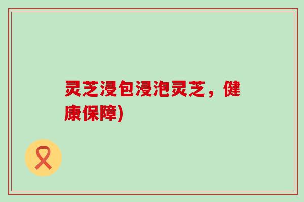 灵芝浸包浸泡灵芝，健康保障)