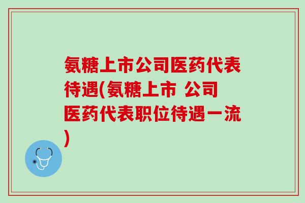 氨糖上市公司医药代表待遇(氨糖上市 公司医药代表职位待遇一流)