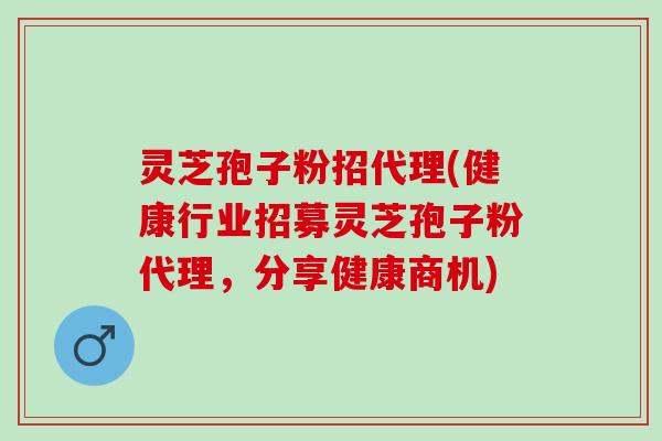灵芝孢子粉招代理(健康行业招募灵芝孢子粉代理，分享健康商机)