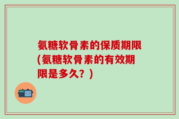 氨糖软骨素的保质期限(氨糖软骨素的有效期限是多久？)