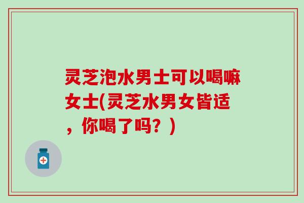 灵芝泡水男士可以喝嘛女士(灵芝水男女皆适，你喝了吗？)