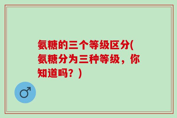 氨糖的三个等级区分(氨糖分为三种等级，你知道吗？)