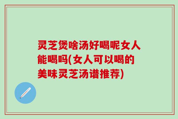 灵芝煲啥汤好喝呢女人能喝吗(女人可以喝的美味灵芝汤谱推荐)
