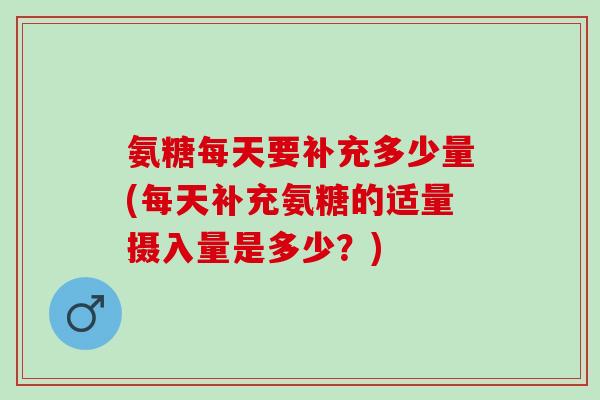 氨糖每天要补充多少量(每天补充氨糖的适量摄入量是多少？)