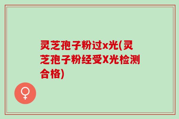 灵芝孢子粉过x光(灵芝孢子粉经受X光检测合格)