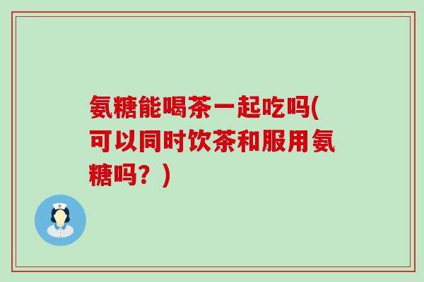 氨糖能喝茶一起吃吗(可以同时饮茶和服用氨糖吗？)