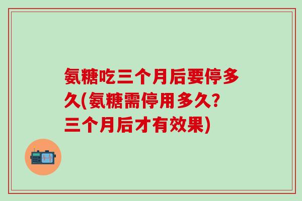 氨糖吃三个月后要停多久(氨糖需停用多久？三个月后才有效果)