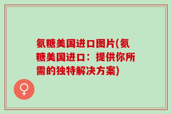 氨糖美国进口图片(氨糖美国进口：提供你所需的独特解决方案)