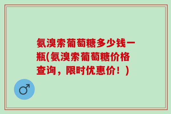 氨溴索葡萄糖多少钱一瓶(氨溴索葡萄糖价格查询，限时优惠价！)