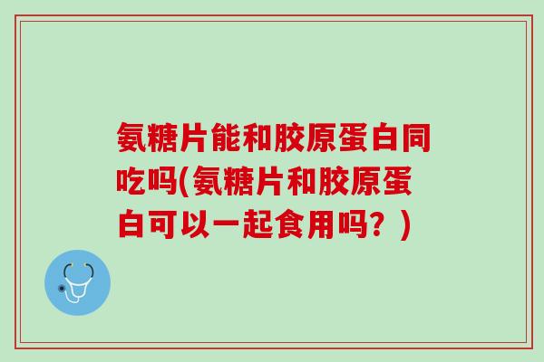 氨糖片能和胶原蛋白同吃吗(氨糖片和胶原蛋白可以一起食用吗？)