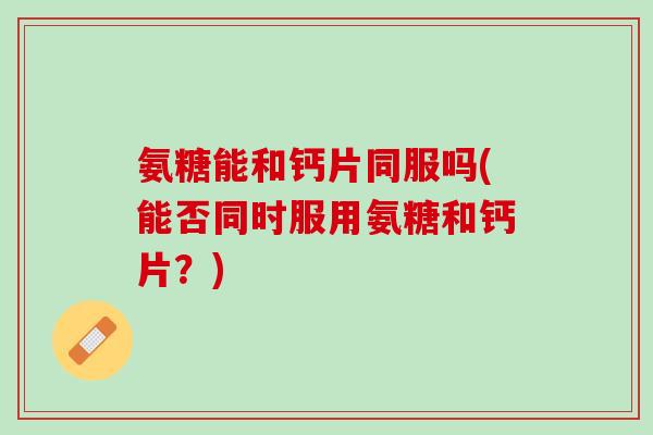 氨糖能和钙片同服吗(能否同时服用氨糖和钙片？)