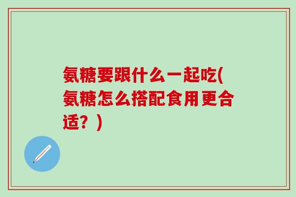 氨糖要跟什么一起吃(氨糖怎么搭配食用更合适？)
