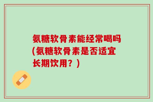 氨糖软骨素能经常喝吗(氨糖软骨素是否适宜长期饮用？)