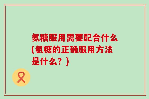 氨糖服用需要配合什么(氨糖的正确服用方法是什么？)