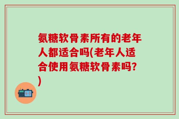 氨糖软骨素所有的老年人都适合吗(老年人适合使用氨糖软骨素吗？)