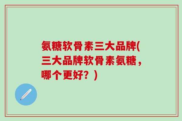 氨糖软骨素三大品牌(三大品牌软骨素氨糖，哪个更好？)