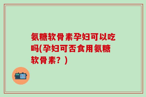 氨糖软骨素孕妇可以吃吗(孕妇可否食用氨糖软骨素？)
