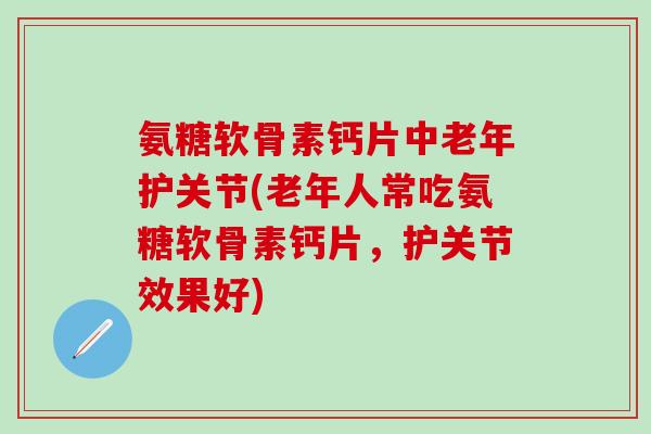 氨糖软骨素钙片中老年护关节(老年人常吃氨糖软骨素钙片，护关节效果好)