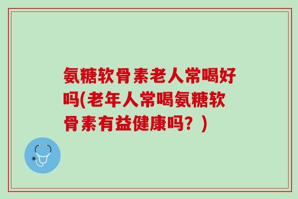 氨糖软骨素老人常喝好吗(老年人常喝氨糖软骨素有益健康吗？)