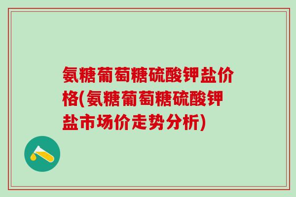 氨糖葡萄糖硫酸钾盐价格(氨糖葡萄糖硫酸钾盐市场价走势分析)