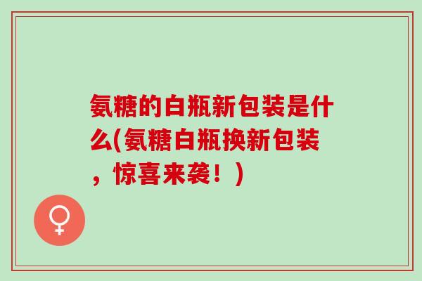 氨糖的白瓶新包装是什么(氨糖白瓶换新包装，惊喜来袭！)