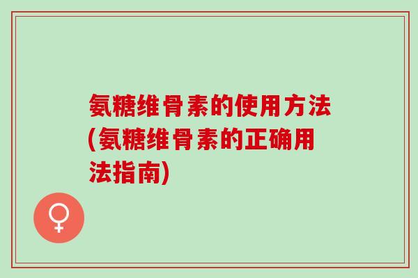 氨糖维骨素的使用方法(氨糖维骨素的正确用法指南)