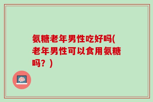 氨糖老年男性吃好吗(老年男性可以食用氨糖吗？)