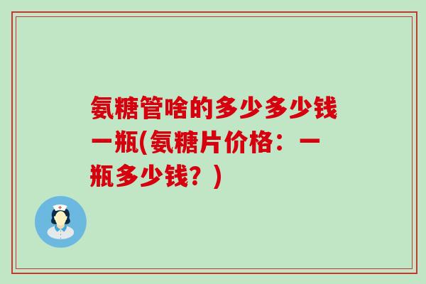 氨糖管啥的多少多少钱一瓶(氨糖片价格：一瓶多少钱？)