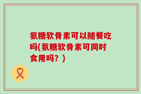 氨糖软骨素可以随餐吃吗(氨糖软骨素可同时食用吗？)