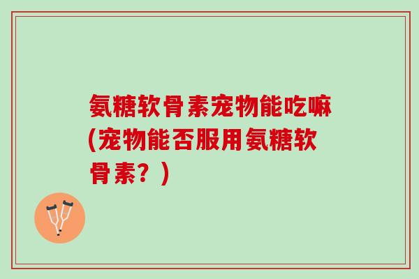 氨糖软骨素宠物能吃嘛(宠物能否服用氨糖软骨素？)
