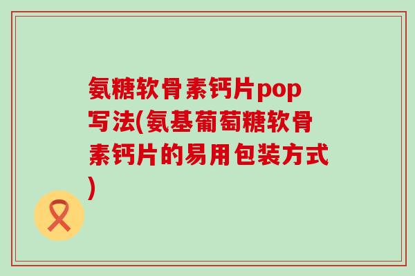 氨糖软骨素钙片pop写法(氨基葡萄糖软骨素钙片的易用包装方式)