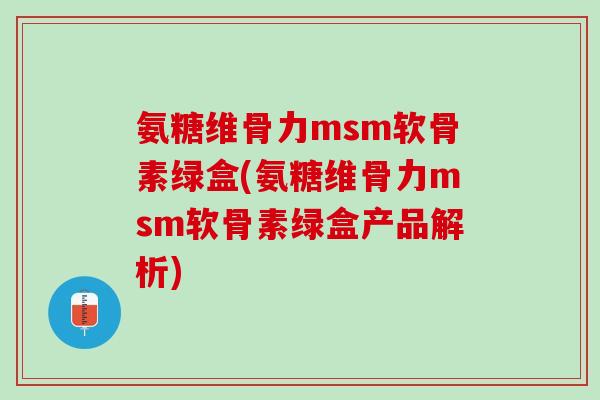 氨糖维骨力msm软骨素绿盒(氨糖维骨力msm软骨素绿盒产品解析)