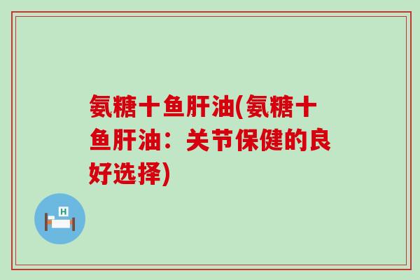 氨糖十鱼油(氨糖十鱼油:关节保健的良好选择) 氨糖十鱼油(氨糖十鱼油:关节保健的良好选择)