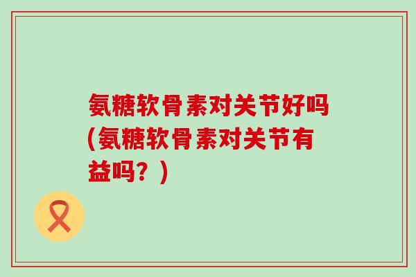 氨糖软骨素对关节好吗(氨糖软骨素对关节有益吗？)