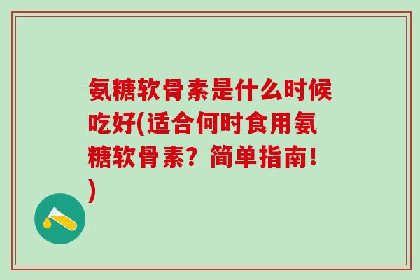 氨糖软骨素是什么时候吃好(适合何时食用氨糖软骨素？简单指南！)