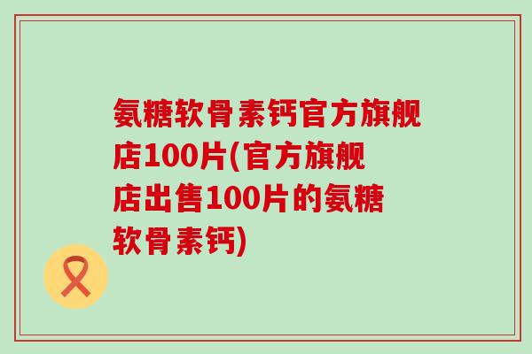 氨糖软骨素钙官方旗舰店100片(官方旗舰店出售100片的氨糖软骨素钙)