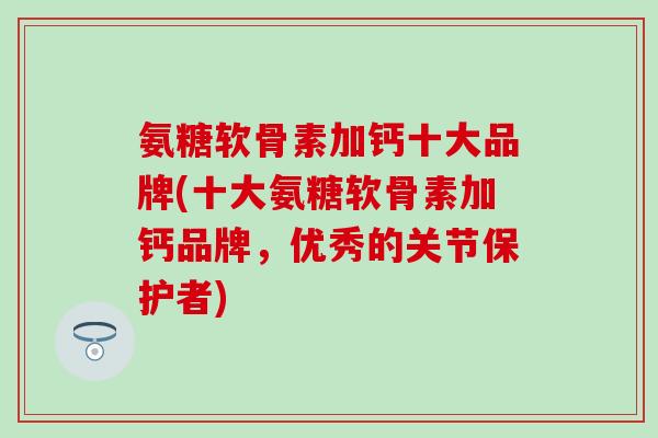 氨糖软骨素加钙十大品牌(十大氨糖软骨素加钙品牌，优秀的关节保护者)