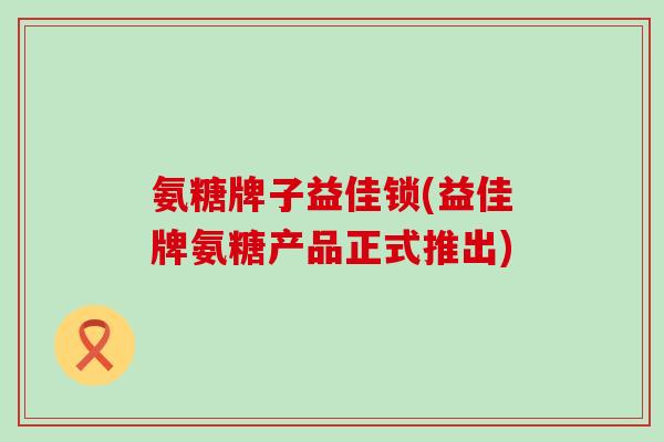 氨糖牌子益佳锁(益佳牌氨糖产品正式推出)