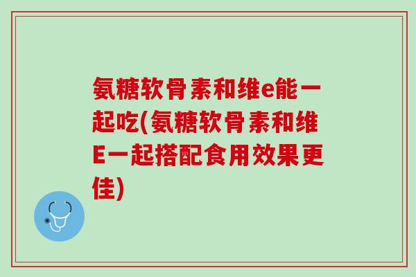 氨糖软骨素和维e能一起吃(氨糖软骨素和维E一起搭配食用效果更佳)