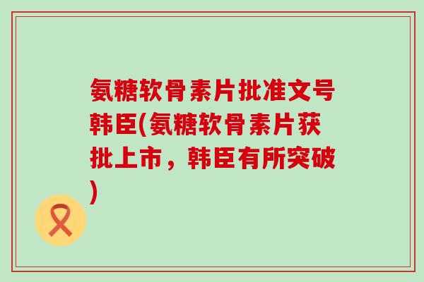 氨糖软骨素片批准文号韩臣(氨糖软骨素片获批上市，韩臣有所突破)