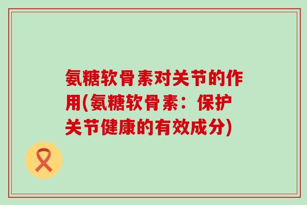 氨糖软骨素对关节的作用(氨糖软骨素：保护关节健康的有效成分)