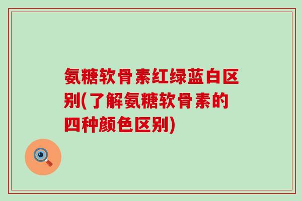 氨糖软骨素红绿蓝白区别(了解氨糖软骨素的四种颜色区别)