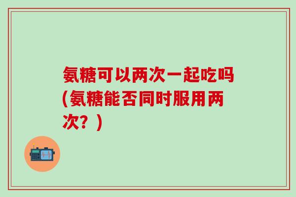 氨糖可以两次一起吃吗(氨糖能否同时服用两次？)