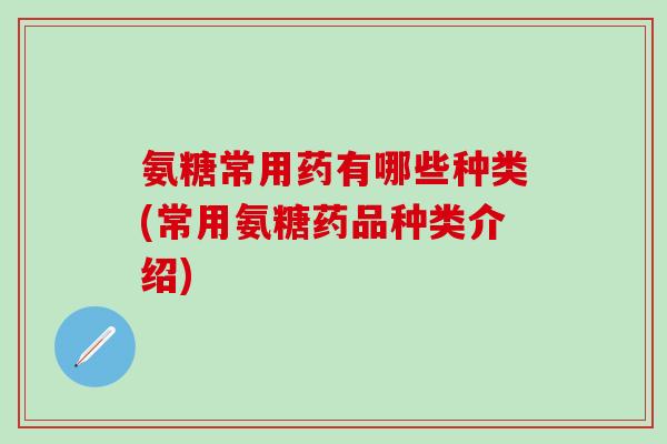氨糖常用药有哪些种类(常用氨糖药品种类介绍)