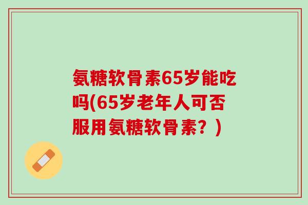 氨糖软骨素65岁能吃吗(65岁老年人可否服用氨糖软骨素？)