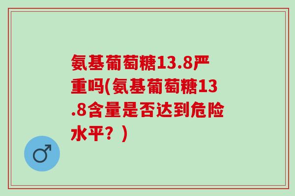 氨基葡萄糖13.8严重吗(氨基葡萄糖13.8含量是否达到危险水平？)