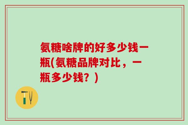 氨糖啥牌的好多少钱一瓶(氨糖品牌对比，一瓶多少钱？)