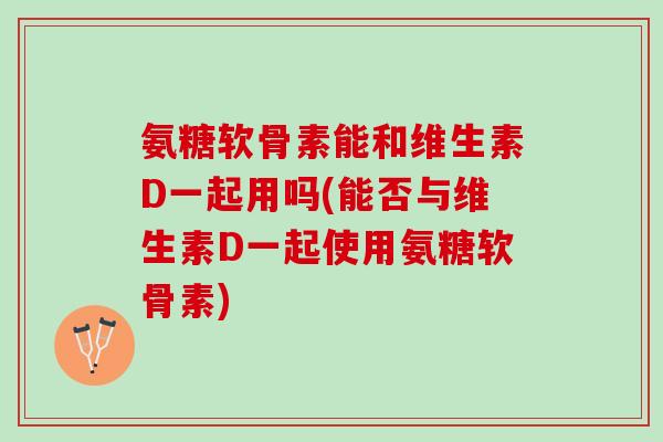 氨糖软骨素能和维生素D一起用吗(能否与维生素D一起使用氨糖软骨素)