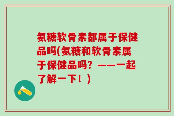 氨糖软骨素都属于保健品吗(氨糖和软骨素属于保健品吗？——一起了解一下！)