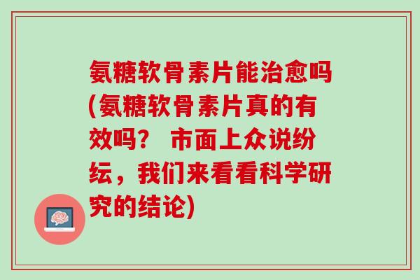 氨糖软骨素片能治愈吗(氨糖软骨素片真的有效吗？ 市面上众说纷纭，我们来看看科学研究的结论)
